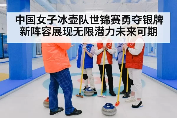 中国女子冰壶队世锦赛勇夺银牌新阵容展现无限潜力未来可期