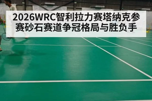 2026WRC智利拉力赛塔纳克参赛砂石赛道争冠格局与胜负手