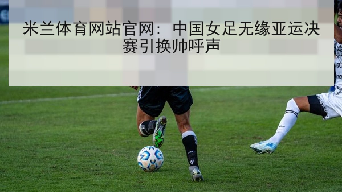 米兰体育网站官网: 中国女足无缘亚运决赛引换帅呼声